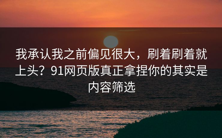 我承认我之前偏见很大，刷着刷着就上头？91网页版真正拿捏你的其实是内容筛选