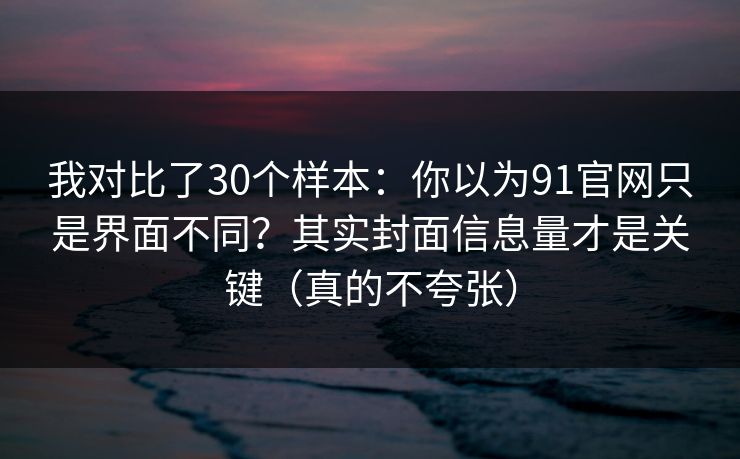我对比了30个样本：你以为91官网只是界面不同？其实封面信息量才是关键（真的不夸张）