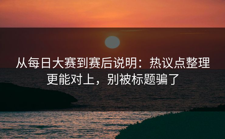 从每日大赛到赛后说明：热议点整理更能对上，别被标题骗了