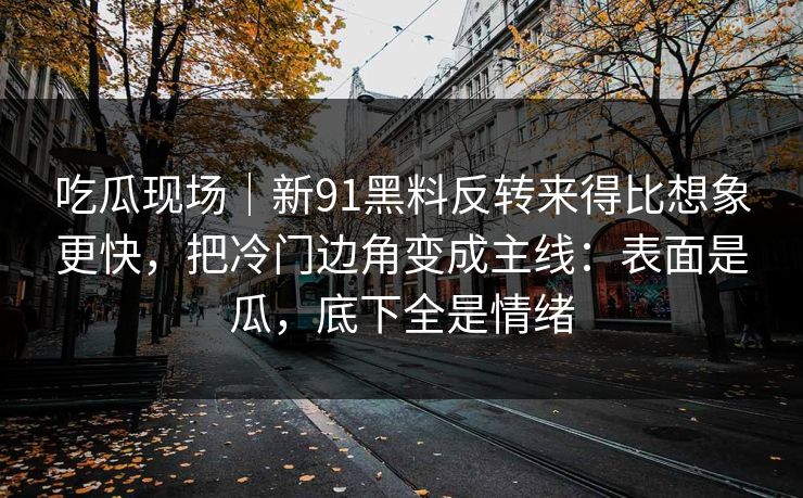 吃瓜现场｜新91黑料反转来得比想象更快，把冷门边角变成主线：表面是瓜，底下全是情绪